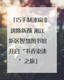巧手制漆扇非遗焕新颜 湘江新区智慧图书馆开启“书香染漆”之旅