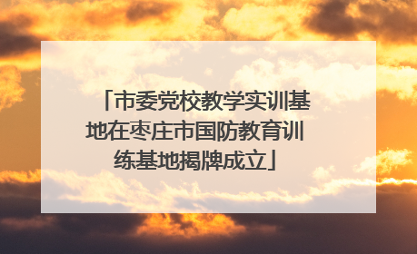市委党校教学实训基地在枣庄市国防教育训练基地揭牌成立