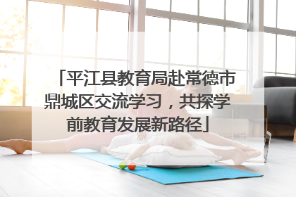 平江县教育局赴常德市鼎城区交流学习，共探学前教育发展新路径