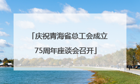 庆祝青海省总工会成立75周年座谈会召开