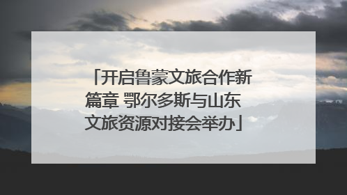 开启鲁蒙文旅合作新篇章 鄂尔多斯与山东文旅资源对接会举办