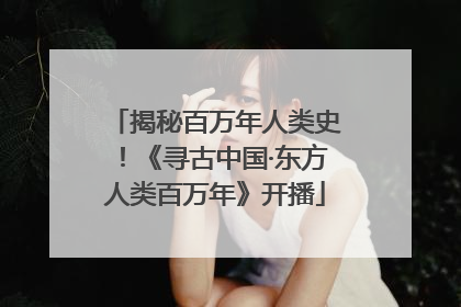 揭秘百万年人类史！《寻古中国·东方人类百万年》开播