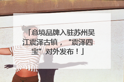 意境品牌入驻苏州吴江震泽古镇，“震泽四宝”对外发布！