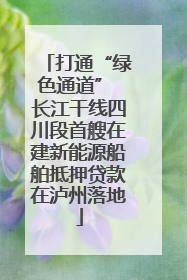 打通“绿色通道” 长江干线四川段首艘在建新能源船舶抵押贷款在泸州落地