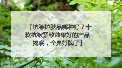 抗皱护肤品哪种好？十款抗皱紧致效果好的产品揭晓，全是好牌子