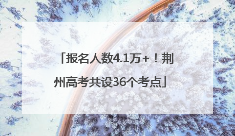 报名人数4.1万+！荆州高考共设36个考点