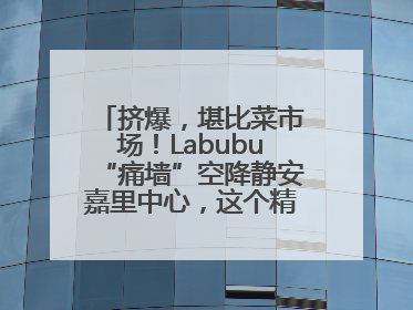 挤爆，堪比菜市场！Labubu“痛墙”空降静安嘉里中心，这个精灵还要“突袭”便利店？