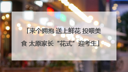 来个拥抱 送上鲜花 投喂美食 太原家长“花式”迎考生
