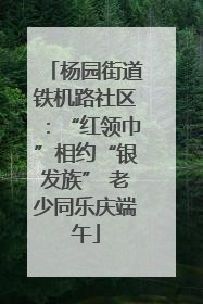 杨园街道铁机路社区：“红领巾”相约“银发族” 老少同乐庆端午