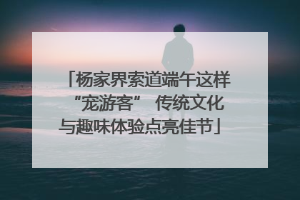 杨家界索道端午这样“宠游客” 传统文化与趣味体验点亮佳节