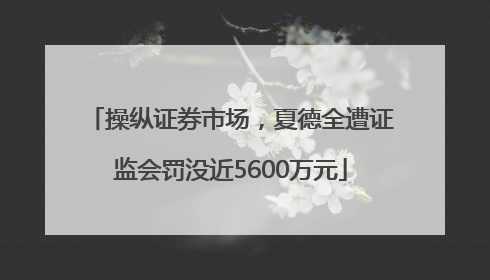 操纵证券市场，夏德全遭证监会罚没近5600万元