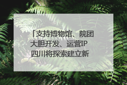 支持博物馆、院团大胆开发、运营IP 四川将探索建立新的收入分配激励机制｜新闻发布最前线