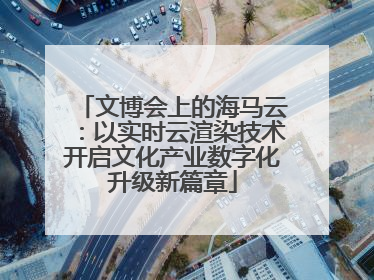 文博会上的海马云：以实时云渲染技术开启文化产业数字化升级新篇章