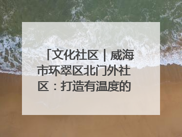 文化社区｜威海市环翠区北门外社区：打造有温度的文化社区