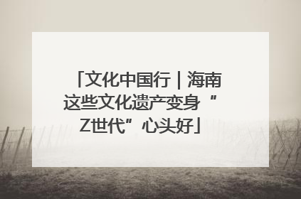 文化中国行｜海南这些文化遗产变身“Z世代”心头好