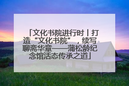 文化书院进行时丨打造“文化书院”，续写聊斋华章——蒲松龄纪念馆活态传承之道