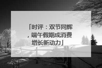 时评：双节同辉，端午假期成消费增长新动力