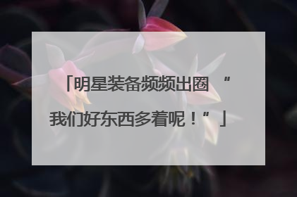 明星装备频频出圈 “我们好东西多着呢！”