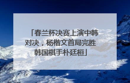 春兰杯决赛上演中韩对决，杨楷文首局完胜韩国棋手朴廷桓
