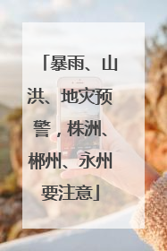 暴雨、山洪、地灾预警，株洲、郴州、永州要注意
