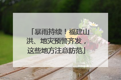 暴雨持续！福建山洪、地灾预警齐发，这些地方注意防范