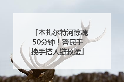 木扎尔特河惊魂50分钟！警民手挽手搭人链救援
