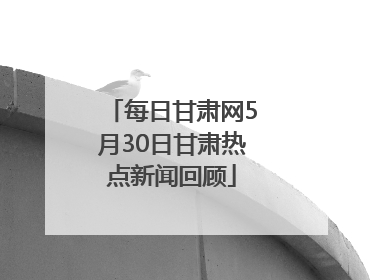 每日甘肃网5月30日甘肃热点新闻回顾
