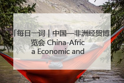 每日一词｜中国—非洲经贸博览会 China-Africa Economic and Trade Expo