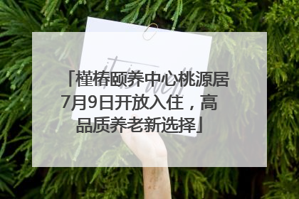 槿椿颐养中心桃源居7月9日开放入住，高品质养老新选择