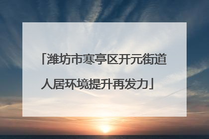 潍坊市寒亭区开元街道人居环境提升再发力