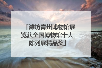 潍坊青州博物馆展览获全国博物馆十大陈列展精品奖