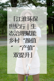 江淮环保世纪行｜生态治理赋能乡村“颜值”“产值”双提升