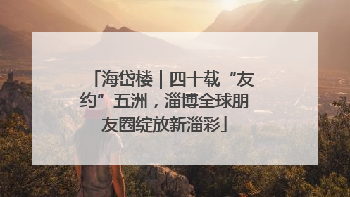 海岱楼｜四十载“友约”五洲，淄博全球朋友圈绽放新淄彩