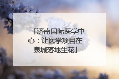 济南国际医学中心：让医学项目在泉城落地生花