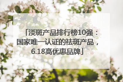 淡斑产品排行榜10强：国家唯一认证的祛斑产品，6.18高优惠品牌