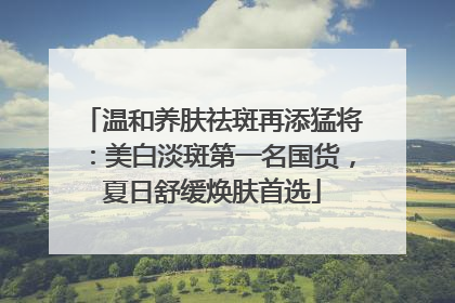 温和养肤祛斑再添猛将：美白淡斑第一名国货，夏日舒缓焕肤首选