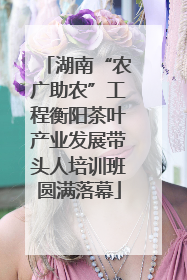 湖南“农广助农”工程衡阳茶叶产业发展带头人培训班圆满落幕