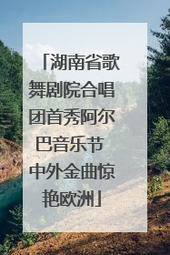 湖南省歌舞剧院合唱团首秀阿尔巴音乐节 中外金曲惊艳欧洲