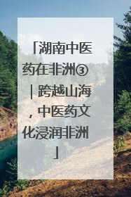 湖南中医药在非洲③｜跨越山海，中医药文化浸润非洲