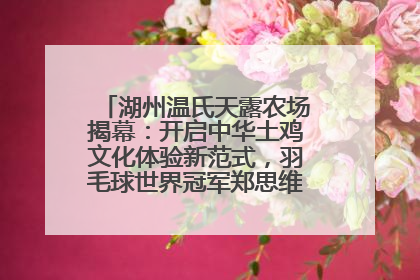 湖州温氏天露农场揭幕：开启中华土鸡文化体验新范式，羽毛球世界冠军郑思维助力品牌兴农
