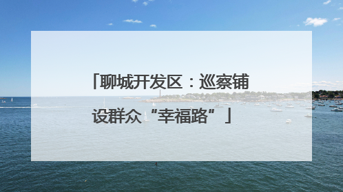 聊城开发区：巡察铺设群众“幸福路”