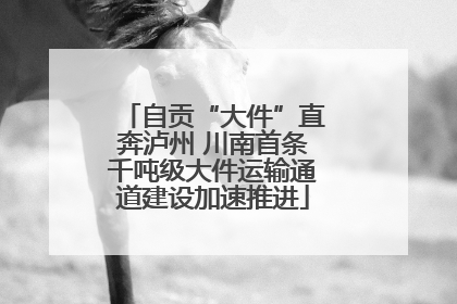 自贡“大件”直奔泸州 川南首条千吨级大件运输通道建设加速推进