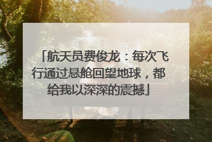 航天员费俊龙：每次飞行通过悬舱回望地球，都给我以深深的震撼