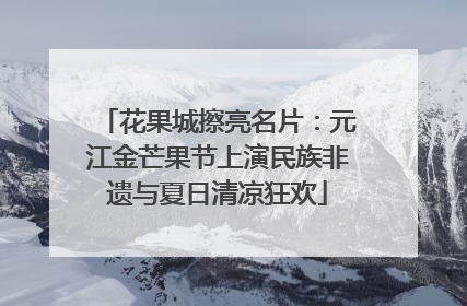 花果城擦亮名片：元江金芒果节上演民族非遗与夏日清凉狂欢