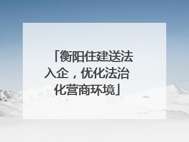 衡阳住建送法入企，优化法治化营商环境