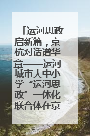 运河思政启新篇，京杭对话谱华章——运河城市大中小学“运河思政”一体化联合体在京成立