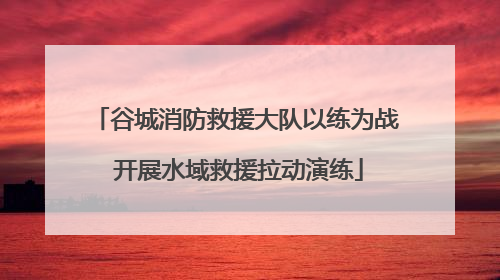 谷城消防救援大队以练为战 开展水域救援拉动演练