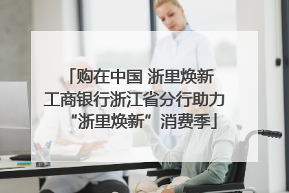 购在中国 浙里焕新 工商银行浙江省分行助力“浙里焕新”消费季