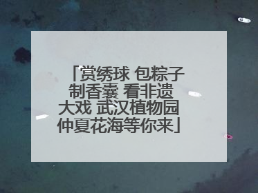 赏绣球 包粽子 制香囊 看非遗大戏 武汉植物园仲夏花海等你来