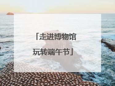 走进博物馆 玩转端午节